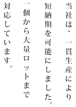 当社は､一貫生産により短納期を可能にしました。 一個から大量ロットまで対応しています。